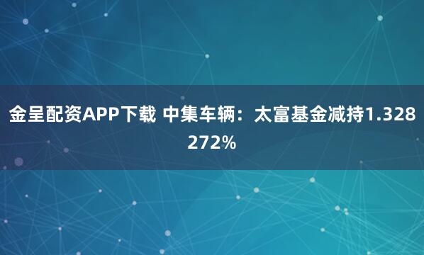 金呈配资APP下载 中集车辆：太富基金减持1.328272%