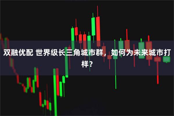 双融优配 世界级长三角城市群，如何为未来城市打样？