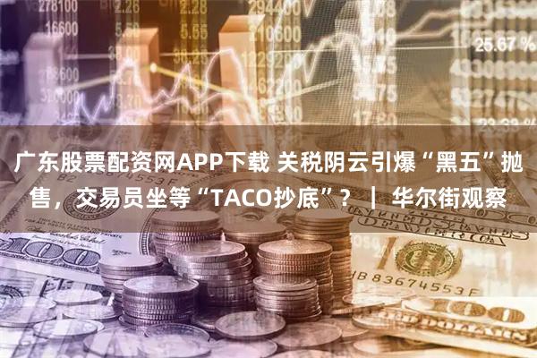 广东股票配资网APP下载 关税阴云引爆“黑五”抛售，交易员坐等“TACO抄底”？｜ 华尔街观察