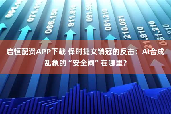 启恒配资APP下载 保时捷女销冠的反击：AI合成乱象的“安全闸”在哪里？