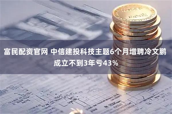 富民配资官网 中信建投科技主题6个月增聘冷文鹏 成立不到3年亏43%