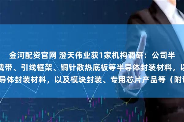 金河配资官网 澄天伟业获1家机构调研：公司半导体业务主要产品包括载带、引线框架、铜针散热底板等半导体封装材料，以及模块封装、专用芯片产品等（附调研问答）