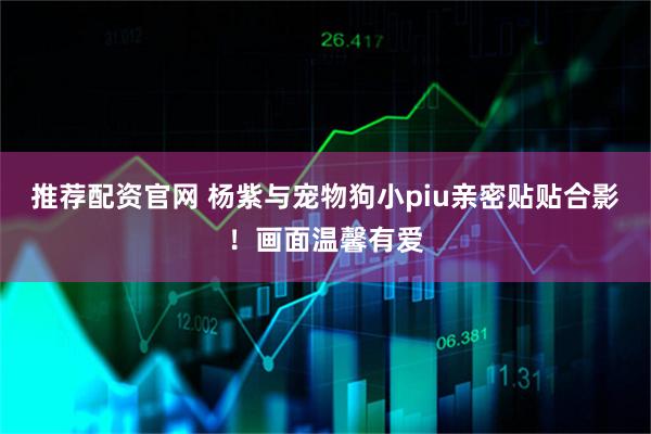 推荐配资官网 杨紫与宠物狗小piu亲密贴贴合影！画面温馨有爱