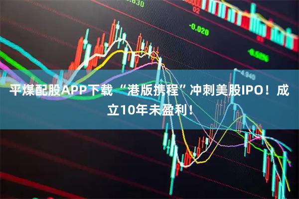 平煤配股APP下载 “港版携程”冲刺美股IPO！成立10年未盈利！
