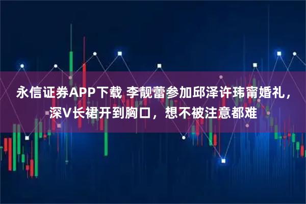 永信证券APP下载 李靓蕾参加邱泽许玮甯婚礼，深V长裙开到胸口，想不被注意都难