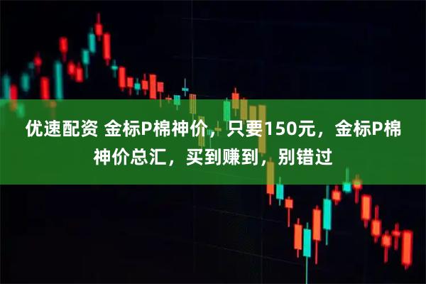 优速配资 金标P棉神价，只要150元，金标P棉神价总汇，买到赚到，别错过