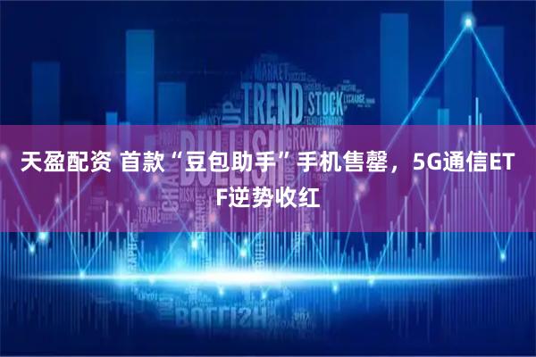 天盈配资 首款“豆包助手”手机售罄,5G通信ETF逆势收红