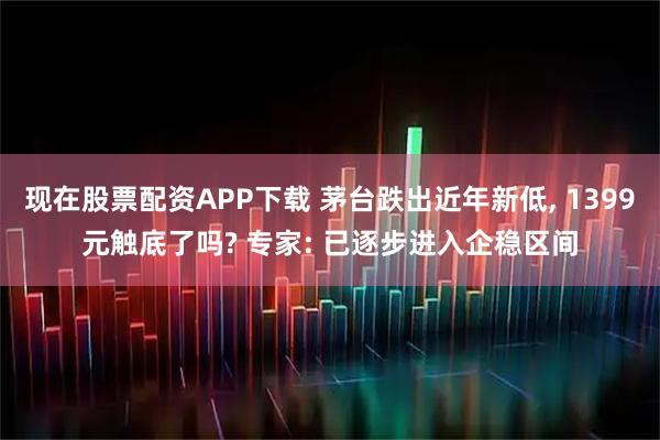 现在股票配资APP下载 茅台跌出近年新低, 1399元触底了吗? 专家: 已逐步进入企稳区间