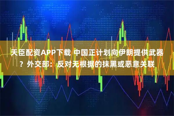天臣配资APP下载 中国正计划向伊朗提供武器？外交部：反对无根据的抹黑或恶意关联