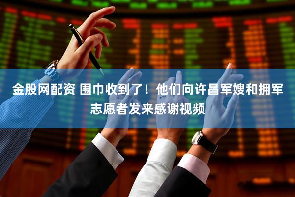 金股网配资 围巾收到了！他们向许昌军嫂和拥军志愿者发来感谢视频