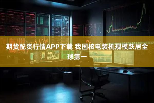 期货配资行情APP下载 我国核电装机规模跃居全球第一