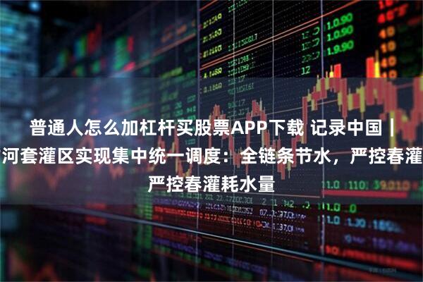 普通人怎么加杠杆买股票APP下载 记录中国｜内蒙古河套灌区实现集中统一调度：全链条节水，严控春灌耗水量
