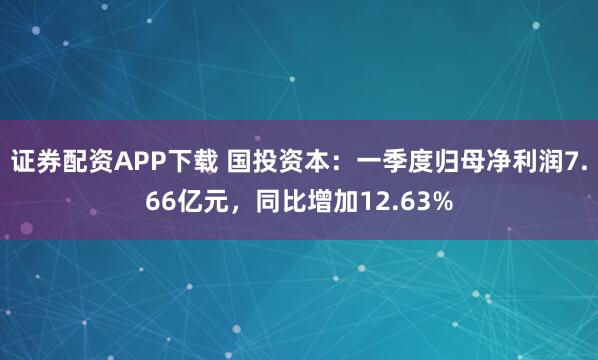 证券配资APP下载 国投资本：一季度归母净利润7.66亿元，同比增加12.63%