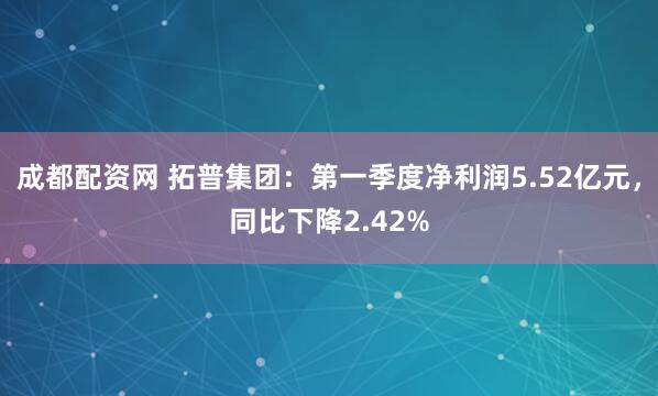 成都配资网 拓普集团：第一季度净利润5.52亿元，同比下降2.42%