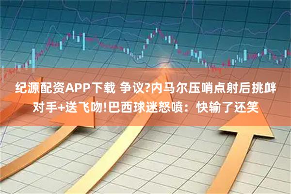 纪源配资APP下载 争议?内马尔压哨点射后挑衅对手+送飞吻!巴西球迷怒喷：快输了还笑