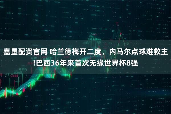 嘉垦配资官网 哈兰德梅开二度，内马尔点球难救主!巴西36年来首次无缘世界杯8强