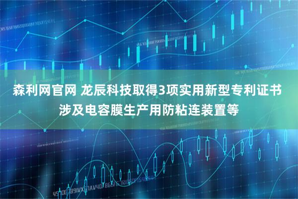 森利网官网 龙辰科技取得3项实用新型专利证书 涉及电容膜生产用防粘连装置等