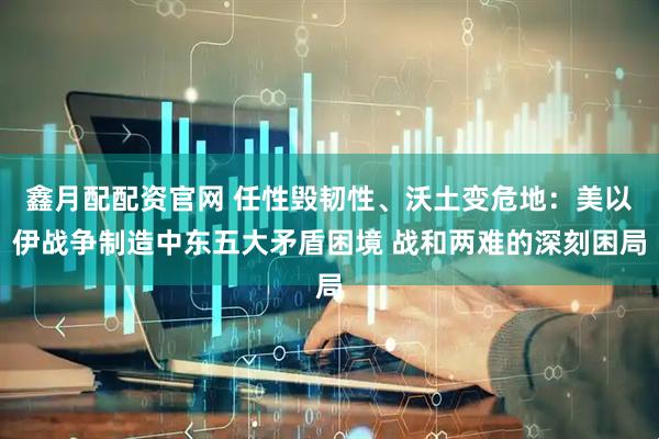 鑫月配配资官网 任性毁韧性、沃土变危地：美以伊战争制造中东五大矛盾困境 战和两难的深刻困局
