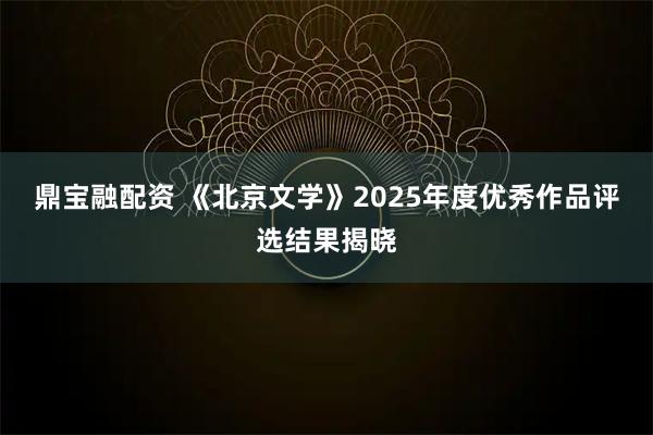 鼎宝融配资 《北京文学》2025年度优秀作品评选结果揭晓