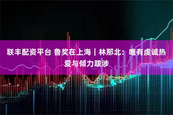 联丰配资平台 鲁奖在上海｜林那北：唯有虔诚热爱与倾力跋涉