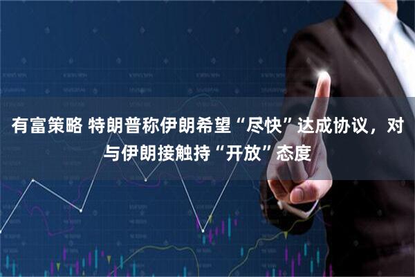 有富策略 特朗普称伊朗希望“尽快”达成协议，对与伊朗接触持“开放”态度