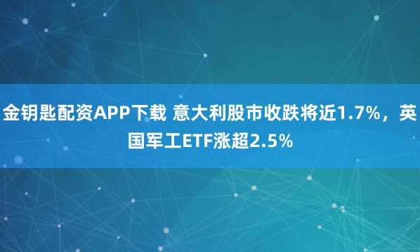金钥匙配资APP下载 意大利股市收跌将近1.7%，英国军工ETF涨超2.5%