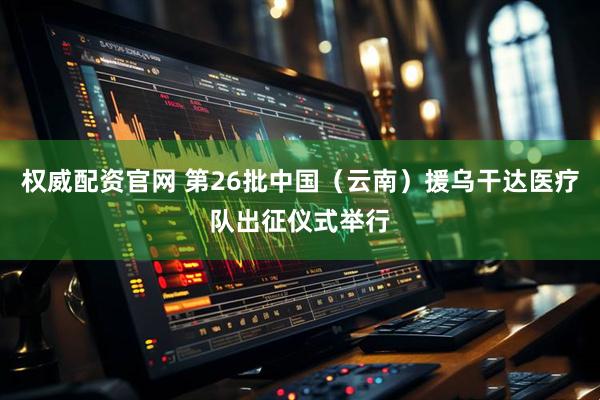权威配资官网 第26批中国（云南）援乌干达医疗队出征仪式举行