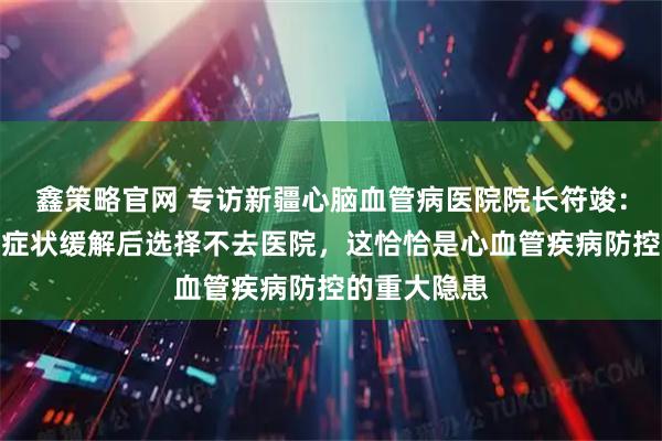 鑫策略官网 专访新疆心脑血管病医院院长符竣：不少患者在症状缓解后选择不去医院，这恰恰是心血管疾病防控的重大隐患