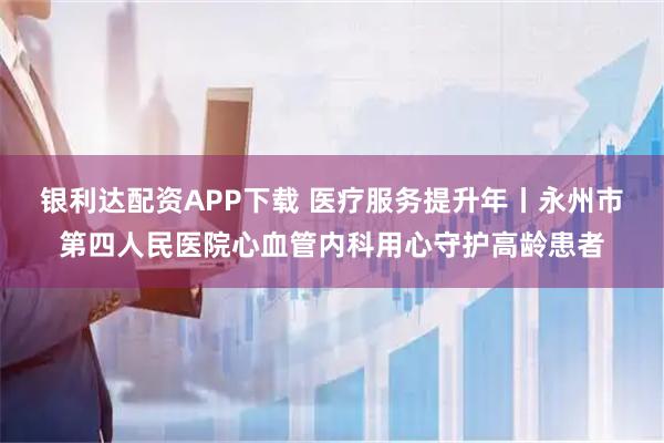 银利达配资APP下载 医疗服务提升年丨永州市第四人民医院心血管内科用心守护高龄患者