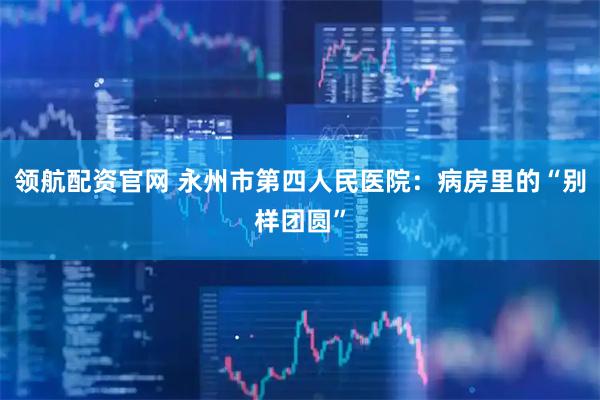 领航配资官网 永州市第四人民医院：病房里的“别样团圆”
